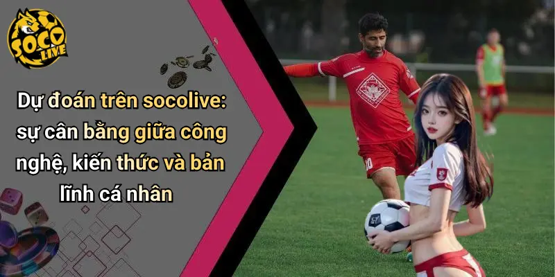 Dự đoán trên socolive: sự cân bằng giữa công nghệ, kiến thức và bản lĩnh cá nhân